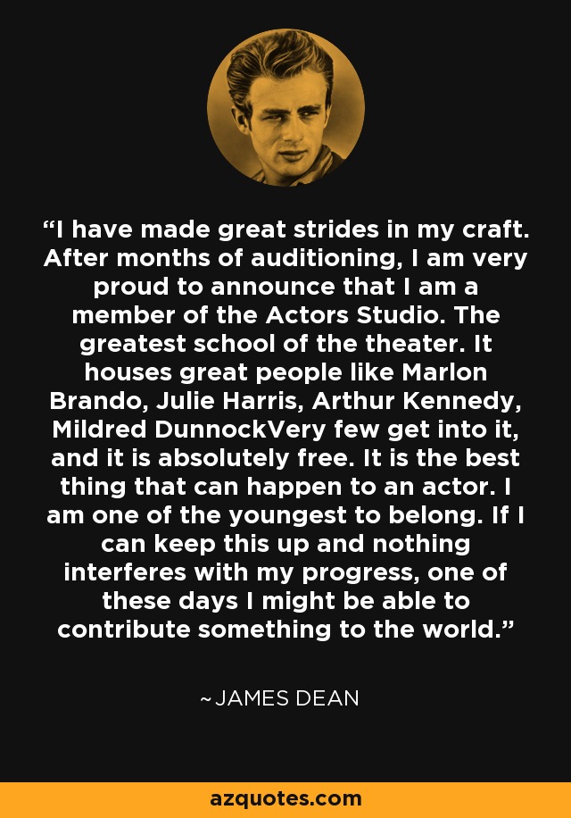 I have made great strides in my craft. After months of auditioning, I am very proud to announce that I am a member of the Actors Studio. The greatest school of the theater. It houses great people like Marlon Brando, Julie Harris, Arthur Kennedy, Mildred DunnockVery few get into it, and it is absolutely free. It is the best thing that can happen to an actor. I am one of the youngest to belong. If I can keep this up and nothing interferes with my progress, one of these days I might be able to contribute something to the world. - James Dean