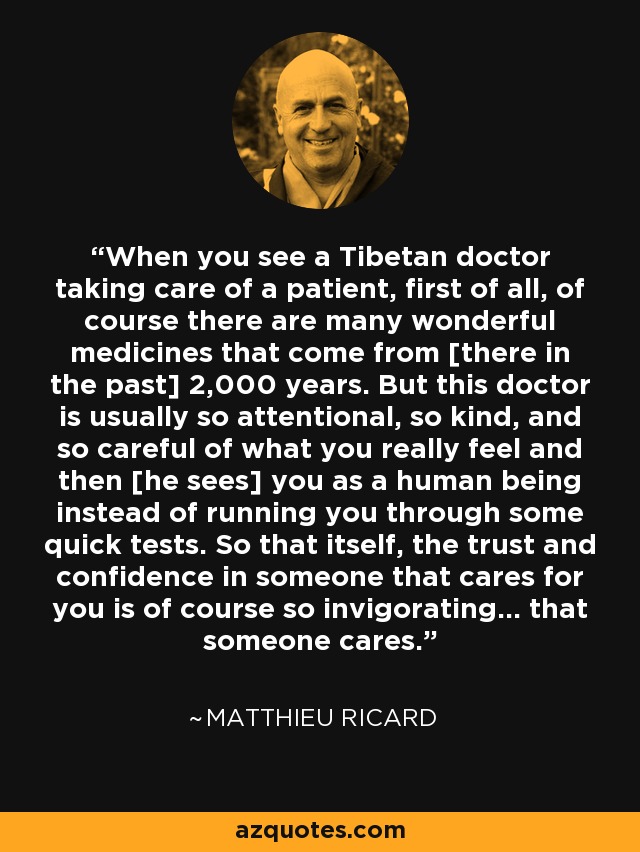When you see a Tibetan doctor taking care of a patient, first of all, of course there are many wonderful medicines that come from [there in the past] 2,000 years. But this doctor is usually so attentional, so kind, and so careful of what you really feel and then [he sees] you as a human being instead of running you through some quick tests. So that itself, the trust and confidence in someone that cares for you is of course so invigorating... that someone cares. - Matthieu Ricard