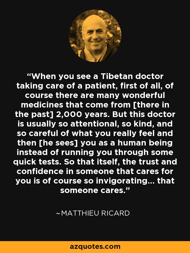 When you see a Tibetan doctor taking care of a patient, first of all, of course there are many wonderful medicines that come from [there in the past] 2,000 years. But this doctor is usually so attentional, so kind, and so careful of what you really feel and then [he sees] you as a human being instead of running you through some quick tests. So that itself, the trust and confidence in someone that cares for you is of course so invigorating... that someone cares. - Matthieu Ricard