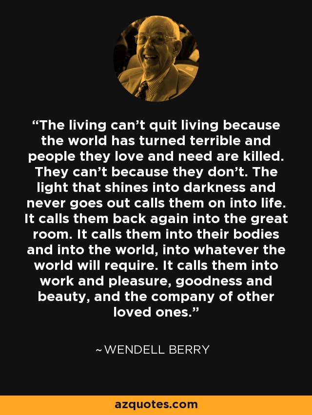 The living can't quit living because the world has turned terrible and people they love and need are killed. They can't because they don't. The light that shines into darkness and never goes out calls them on into life. It calls them back again into the great room. It calls them into their bodies and into the world, into whatever the world will require. It calls them into work and pleasure, goodness and beauty, and the company of other loved ones. - Wendell Berry