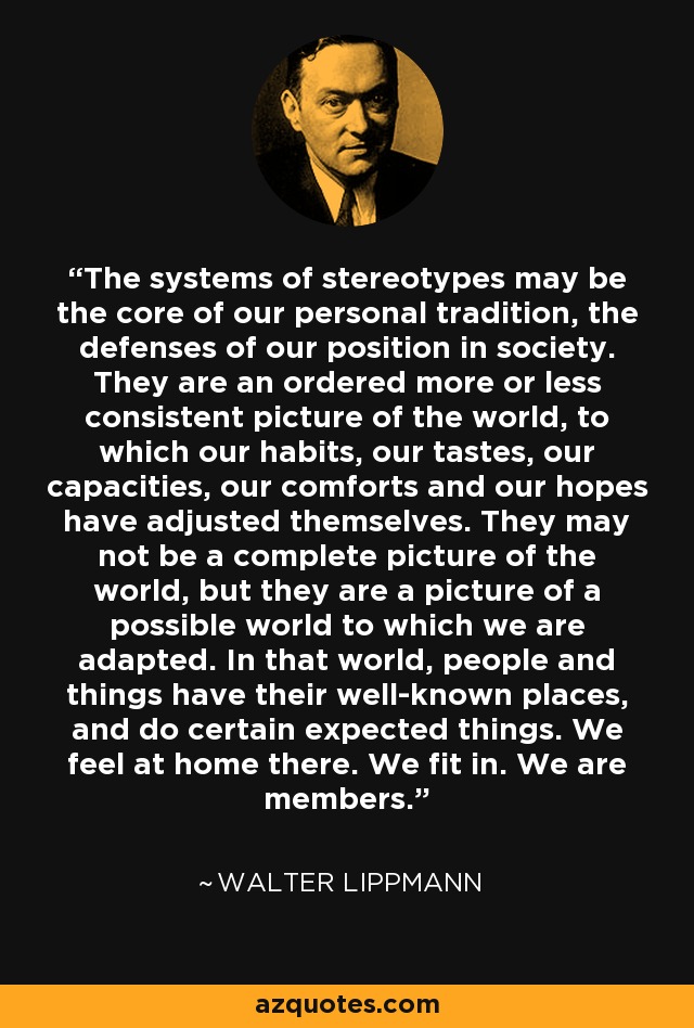 The systems of stereotypes may be the core of our personal tradition, the defenses of our position in society. They are an ordered more or less consistent picture of the world, to which our habits, our tastes, our capacities, our comforts and our hopes have adjusted themselves. They may not be a complete picture of the world, but they are a picture of a possible world to which we are adapted. In that world, people and things have their well-known places, and do certain expected things. We feel at home there. We fit in. We are members. - Walter Lippmann