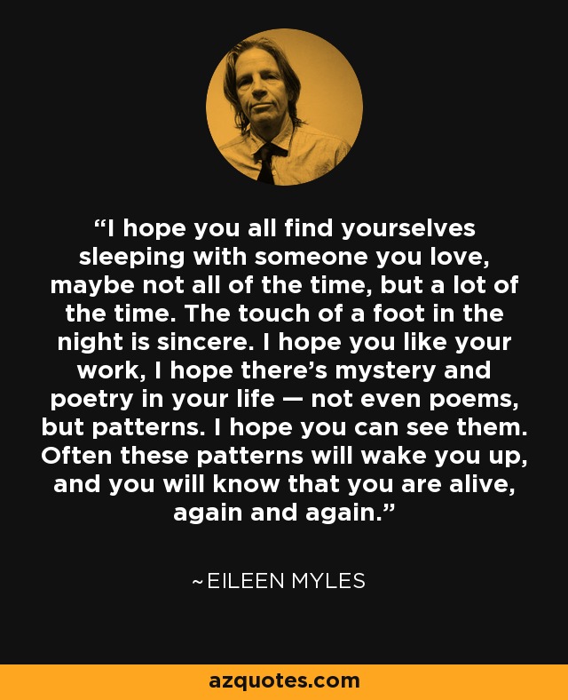 I hope you all find yourselves sleeping with someone you love, maybe not all of the time, but a lot of the time. The touch of a foot in the night is sincere. I hope you like your work, I hope there’s mystery and poetry in your life — not even poems, but patterns. I hope you can see them. Often these patterns will wake you up, and you will know that you are alive, again and again. - Eileen Myles
