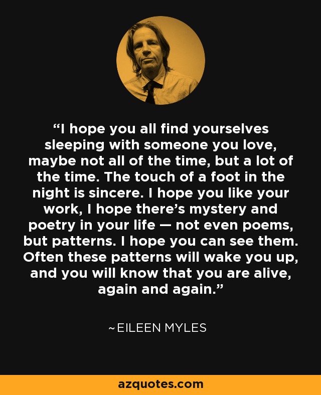 I hope you all find yourselves sleeping with someone you love, maybe not all of the time, but a lot of the time. The touch of a foot in the night is sincere. I hope you like your work, I hope there’s mystery and poetry in your life — not even poems, but patterns. I hope you can see them. Often these patterns will wake you up, and you will know that you are alive, again and again. - Eileen Myles