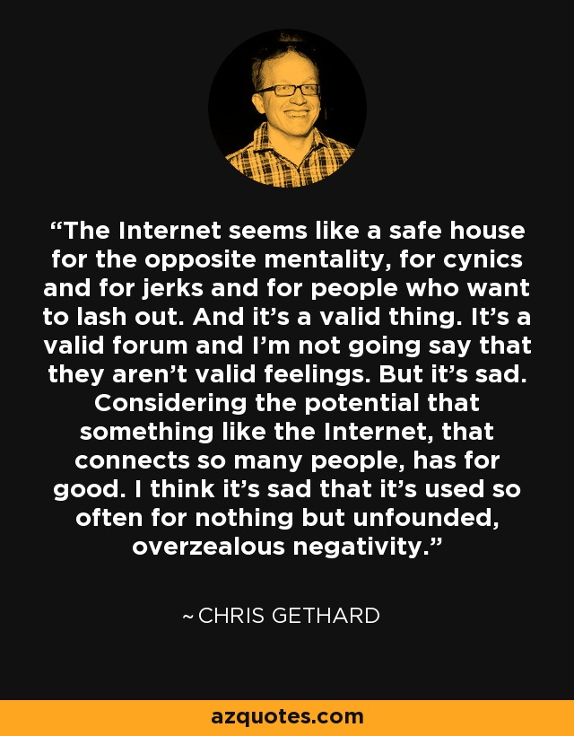 The Internet seems like a safe house for the opposite mentality, for cynics and for jerks and for people who want to lash out. And it's a valid thing. It's a valid forum and I'm not going say that they aren't valid feelings. But it's sad. Considering the potential that something like the Internet, that connects so many people, has for good. I think it's sad that it's used so often for nothing but unfounded, overzealous negativity. - Chris Gethard