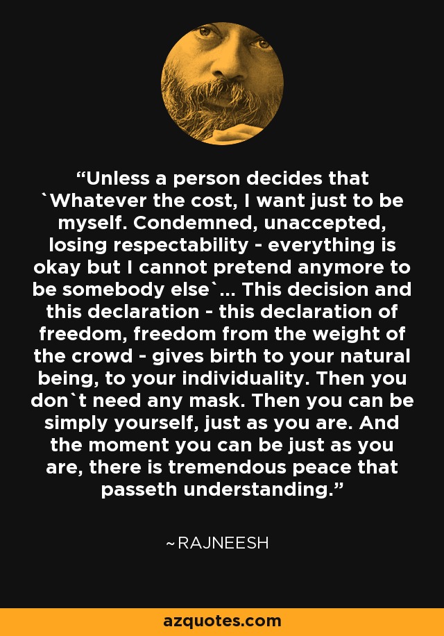 Unless a person decides that `Whatever the cost, I want just to be myself. Condemned, unaccepted, losing respectability - everything is okay but I cannot pretend anymore to be somebody else`... This decision and this declaration - this declaration of freedom, freedom from the weight of the crowd - gives birth to your natural being, to your individuality. Then you don`t need any mask. Then you can be simply yourself, just as you are. And the moment you can be just as you are, there is tremendous peace that passeth understanding. - Rajneesh