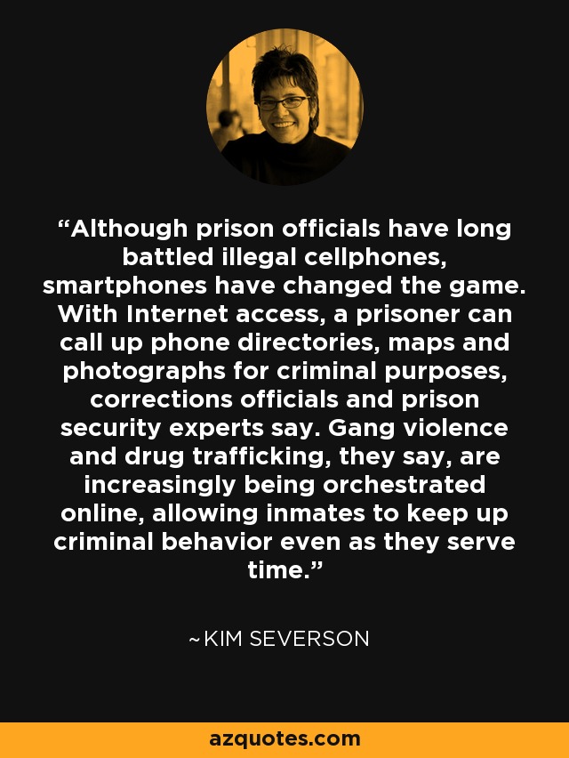 Although prison officials have long battled illegal cellphones, smartphones have changed the game. With Internet access, a prisoner can call up phone directories, maps and photographs for criminal purposes, corrections officials and prison security experts say. Gang violence and drug trafficking, they say, are increasingly being orchestrated online, allowing inmates to keep up criminal behavior even as they serve time. - Kim Severson