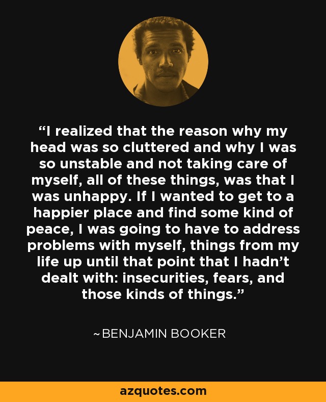 I realized that the reason why my head was so cluttered and why I was so unstable and not taking care of myself, all of these things, was that I was unhappy. If I wanted to get to a happier place and find some kind of peace, I was going to have to address problems with myself, things from my life up until that point that I hadn't dealt with: insecurities, fears, and those kinds of things. - Benjamin Booker