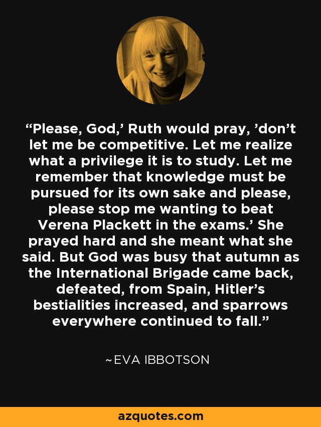 Please, God,' Ruth would pray, 'don't let me be competitive. Let me realize what a privilege it is to study. Let me remember that knowledge must be pursued for its own sake and please, please stop me wanting to beat Verena Plackett in the exams.' She prayed hard and she meant what she said. But God was busy that autumn as the International Brigade came back, defeated, from Spain, Hitler's bestialities increased, and sparrows everywhere continued to fall. - Eva Ibbotson