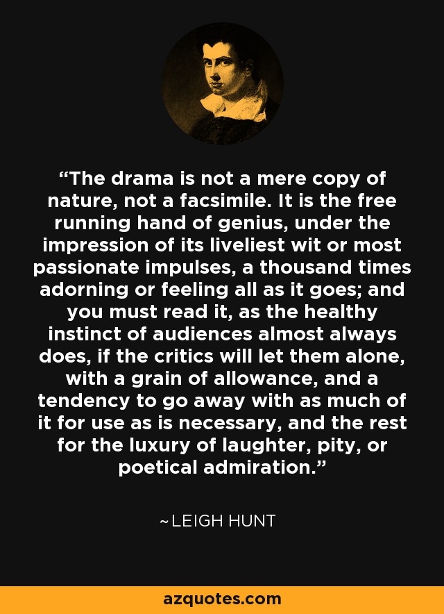 The drama is not a mere copy of nature, not a facsimile. It is the free running hand of genius, under the impression of its liveliest wit or most passionate impulses, a thousand times adorning or feeling all as it goes; and you must read it, as the healthy instinct of audiences almost always does, if the critics will let them alone, with a grain of allowance, and a tendency to go away with as much of it for use as is necessary, and the rest for the luxury of laughter, pity, or poetical admiration. - Leigh Hunt