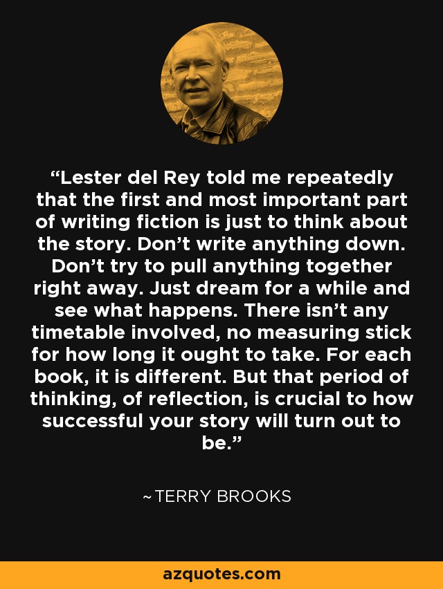 Lester del Rey told me repeatedly that the first and most important part of writing fiction is just to think about the story. Don't write anything down. Don't try to pull anything together right away. Just dream for a while and see what happens. There isn't any timetable involved, no measuring stick for how long it ought to take. For each book, it is different. But that period of thinking, of reflection, is crucial to how successful your story will turn out to be. - Terry Brooks