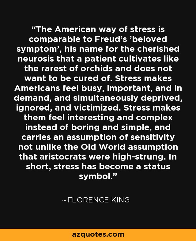 The American way of stress is comparable to Freud's 'beloved symptom', his name for the cherished neurosis that a patient cultivates like the rarest of orchids and does not want to be cured of. Stress makes Americans feel busy, important, and in demand, and simultaneously deprived, ignored, and victimized. Stress makes them feel interesting and complex instead of boring and simple, and carries an assumption of sensitivity not unlike the Old World assumption that aristocrats were high-strung. In short, stress has become a status symbol. - Florence King