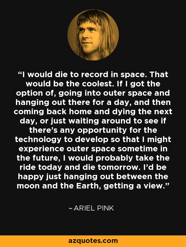 I would die to record in space. That would be the coolest. If I got the option of, going into outer space and hanging out there for a day, and then coming back home and dying the next day, or just waiting around to see if there's any opportunity for the technology to develop so that I might experience outer space sometime in the future, I would probably take the ride today and die tomorrow. I'd be happy just hanging out between the moon and the Earth, getting a view. - Ariel Pink
