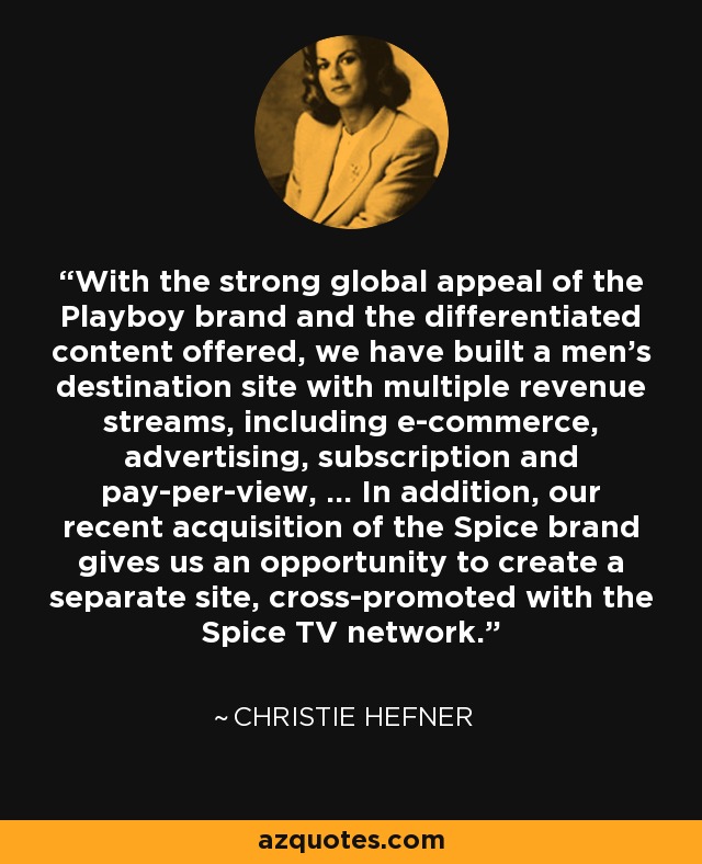 With the strong global appeal of the Playboy brand and the differentiated content offered, we have built a men's destination site with multiple revenue streams, including e-commerce, advertising, subscription and pay-per-view, ... In addition, our recent acquisition of the Spice brand gives us an opportunity to create a separate site, cross-promoted with the Spice TV network. - Christie Hefner