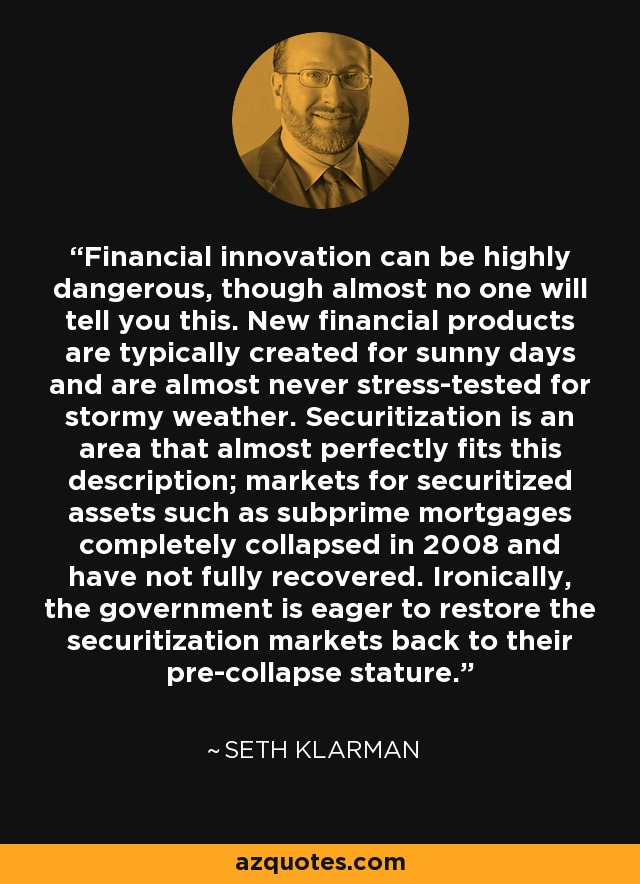 Financial innovation can be highly dangerous, though almost no one will tell you this. New financial products are typically created for sunny days and are almost never stress-tested for stormy weather. Securitization is an area that almost perfectly fits this description; markets for securitized assets such as subprime mortgages completely collapsed in 2008 and have not fully recovered. Ironically, the government is eager to restore the securitization markets back to their pre-collapse stature. - Seth Klarman