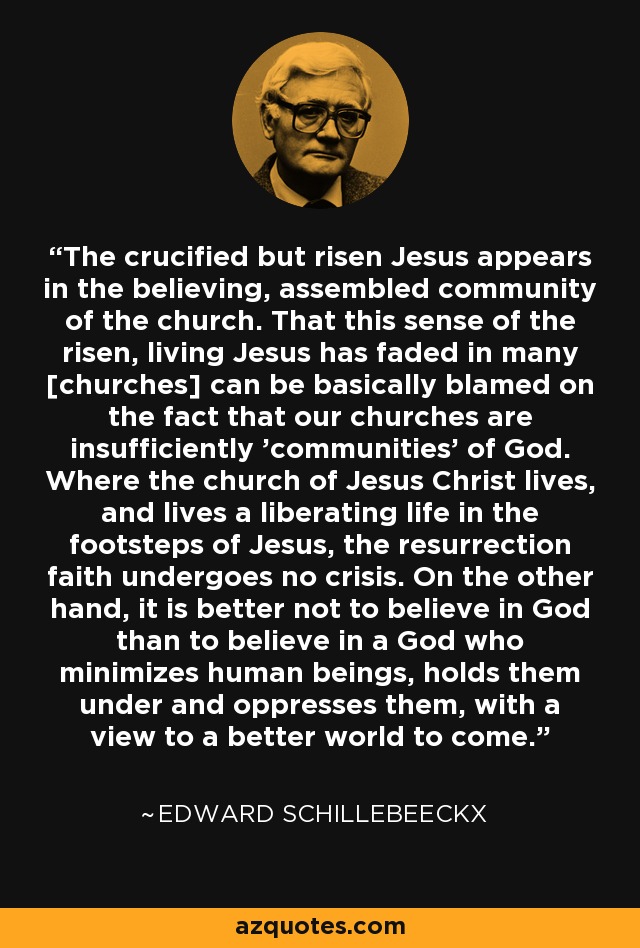The crucified but risen Jesus appears in the believing, assembled community of the church. That this sense of the risen, living Jesus has faded in many [churches] can be basically blamed on the fact that our churches are insufficiently 'communities' of God. Where the church of Jesus Christ lives, and lives a liberating life in the footsteps of Jesus, the resurrection faith undergoes no crisis. On the other hand, it is better not to believe in God than to believe in a God who minimizes human beings, holds them under and oppresses them, with a view to a better world to come. - Edward Schillebeeckx