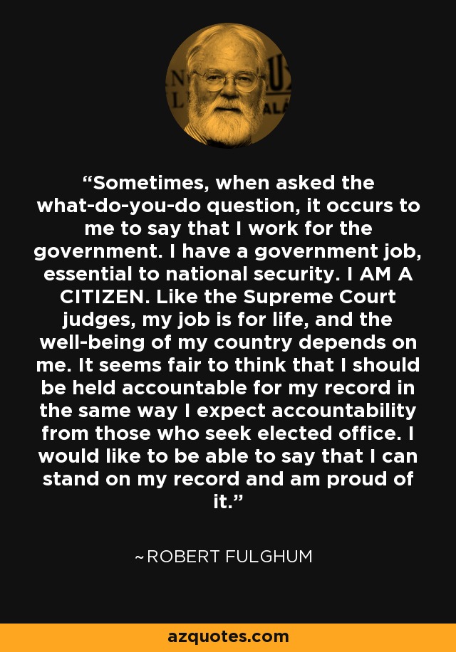 Sometimes, when asked the what-do-you-do question, it occurs to me to say that I work for the government. I have a government job, essential to national security. I AM A CITIZEN. Like the Supreme Court judges, my job is for life, and the well-being of my country depends on me. It seems fair to think that I should be held accountable for my record in the same way I expect accountability from those who seek elected office. I would like to be able to say that I can stand on my record and am proud of it. - Robert Fulghum
