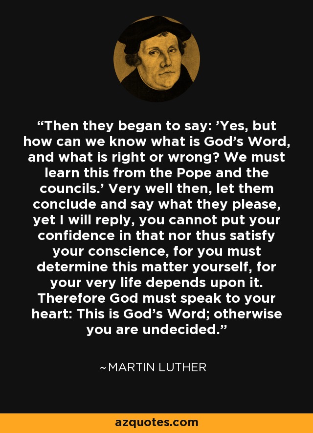 Then they began to say: 'Yes, but how can we know what is God's Word, and what is right or wrong? We must learn this from the Pope and the councils.' Very well then, let them conclude and say what they please, yet I will reply, you cannot put your confidence in that nor thus satisfy your conscience, for you must determine this matter yourself, for your very life depends upon it. Therefore God must speak to your heart: This is God's Word; otherwise you are undecided. - Martin Luther