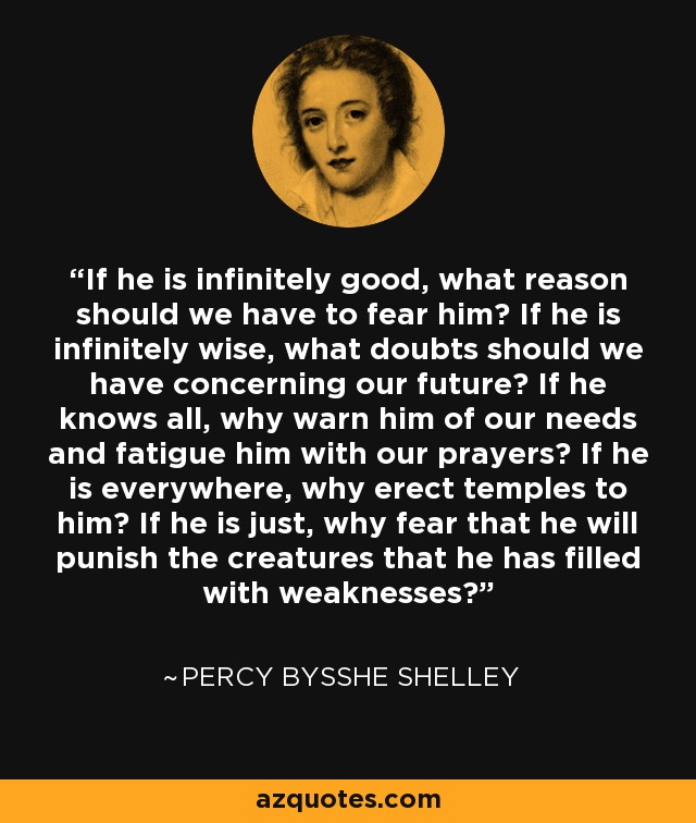 If he is infinitely good, what reason should we have to fear him? If he is infinitely wise, what doubts should we have concerning our future? If he knows all, why warn him of our needs and fatigue him with our prayers? If he is everywhere, why erect temples to him? If he is just, why fear that he will punish the creatures that he has filled with weaknesses? - Percy Bysshe Shelley