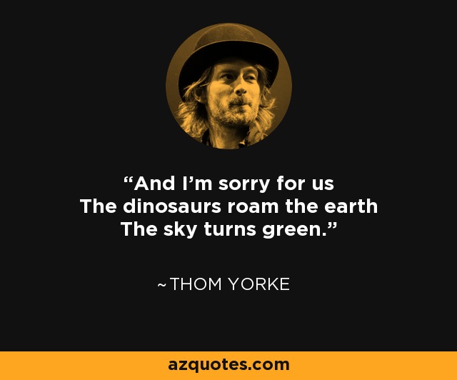 And I'm sorry for us The dinosaurs roam the earth The sky turns green. - Thom Yorke