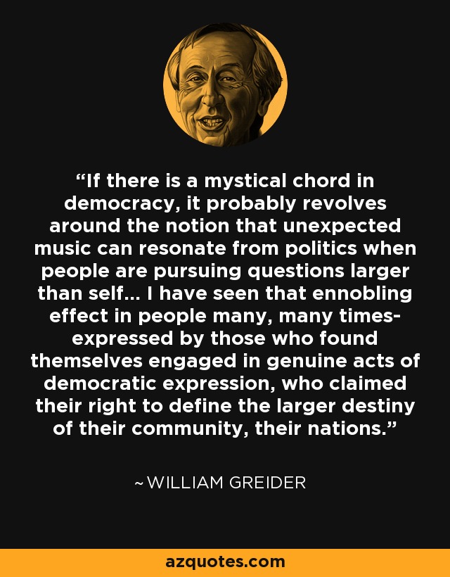 If there is a mystical chord in democracy, it probably revolves around the notion that unexpected music can resonate from politics when people are pursuing questions larger than self... I have seen that ennobling effect in people many, many times- expressed by those who found themselves engaged in genuine acts of democratic expression, who claimed their right to define the larger destiny of their community, their nations. - William Greider