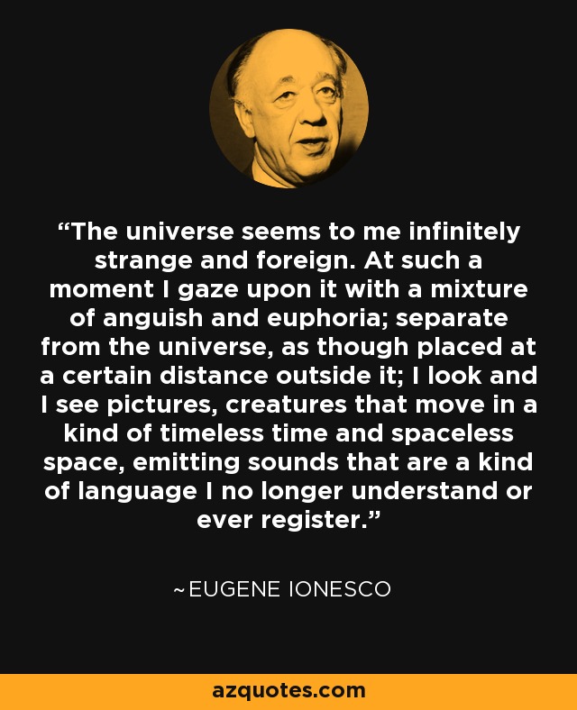 The universe seems to me infinitely strange and foreign. At such a moment I gaze upon it with a mixture of anguish and euphoria; separate from the universe, as though placed at a certain distance outside it; I look and I see pictures, creatures that move in a kind of timeless time and spaceless space, emitting sounds that are a kind of language I no longer understand or ever register. - Eugene Ionesco