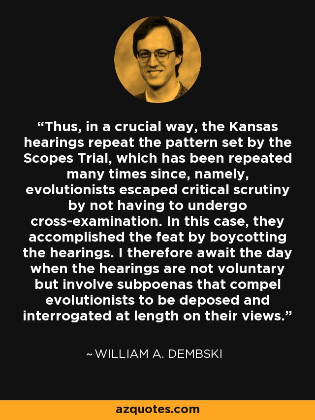 Thus, in a crucial way, the Kansas hearings repeat the pattern set by the Scopes Trial, which has been repeated many times since, namely, evolutionists escaped critical scrutiny by not having to undergo cross-examination. In this case, they accomplished the feat by boycotting the hearings. I therefore await the day when the hearings are not voluntary but involve subpoenas that compel evolutionists to be deposed and interrogated at length on their views. - William A. Dembski