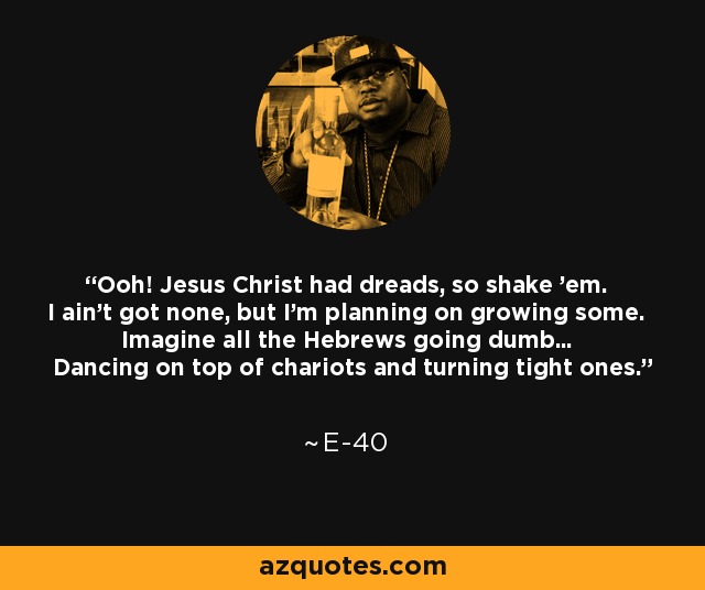Ooh! Jesus Christ had dreads, so shake 'em. I ain't got none, but I'm planning on growing some. Imagine all the Hebrews going dumb... Dancing on top of chariots and turning tight ones. - E-40