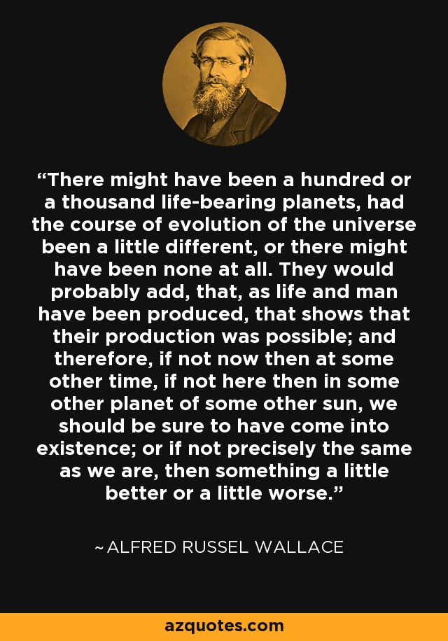 There might have been a hundred or a thousand life-bearing planets, had the course of evolution of the universe been a little different, or there might have been none at all. They would probably add, that, as life and man have been produced, that shows that their production was possible; and therefore, if not now then at some other time, if not here then in some other planet of some other sun, we should be sure to have come into existence; or if not precisely the same as we are, then something a little better or a little worse. - Alfred Russel Wallace