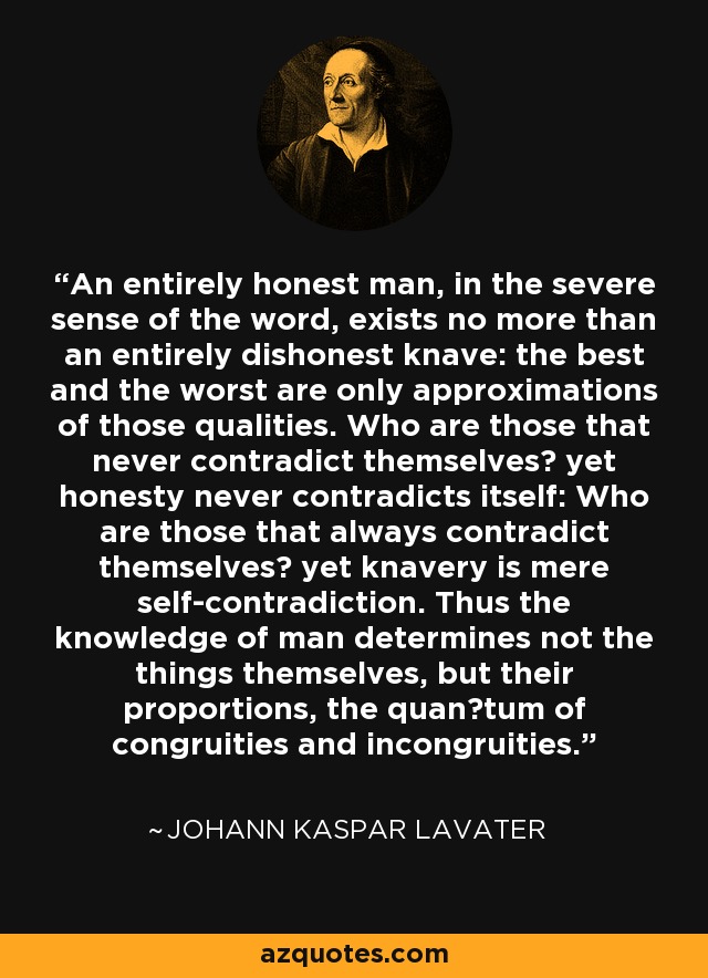 An entirely honest man, in the severe sense of the word, exists no more than an entirely dishonest knave: the best and the worst are only approximations of those qualities. Who are those that never contradict themselves? yet honesty never contradicts itself: Who are those that always contradict themselves? yet knavery is mere self-contradiction. Thus the knowledge of man determines not the things themselves, but their proportions, the quan∣tum of congruities and incongruities. - Johann Kaspar Lavater