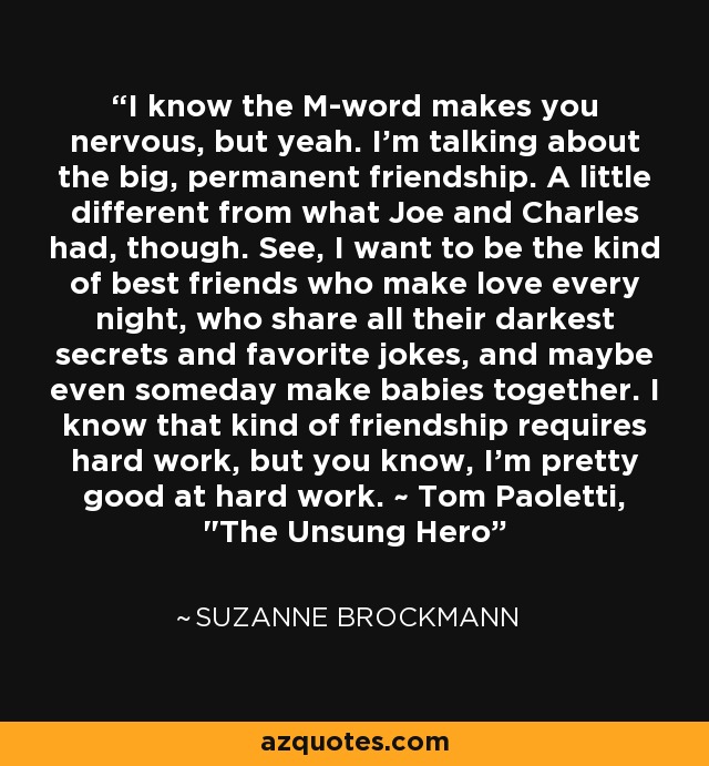 I know the M-word makes you nervous, but yeah. I'm talking about the big, permanent friendship. A little different from what Joe and Charles had, though. See, I want to be the kind of best friends who make love every night, who share all their darkest secrets and favorite jokes, and maybe even someday make babies together. I know that kind of friendship requires hard work, but you know, I'm pretty good at hard work. ~ Tom Paoletti, 