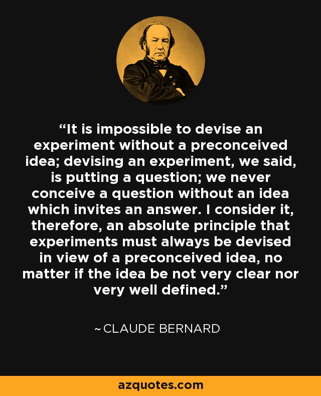 It is impossible to devise an experiment without a preconceived idea; devising an experiment, we said, is putting a question; we never conceive a question without an idea which invites an answer. I consider it, therefore, an absolute principle that experiments must always be devised in view of a preconceived idea, no matter if the idea be not very clear nor very well defined. - Claude Bernard