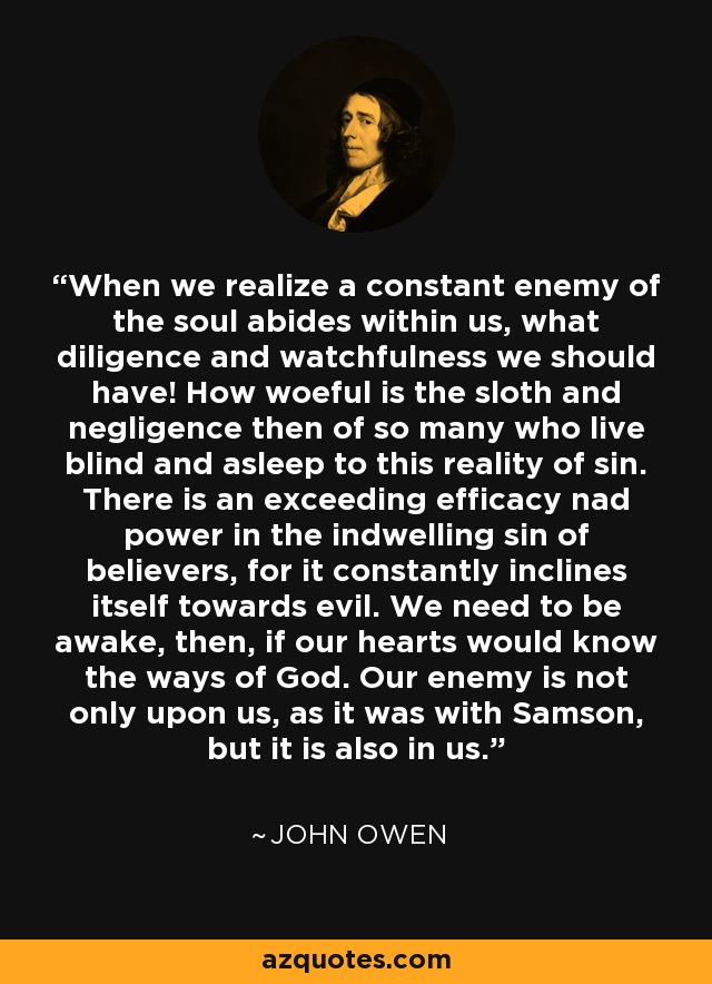 When we realize a constant enemy of the soul abides within us, what diligence and watchfulness we should have! How woeful is the sloth and negligence then of so many who live blind and asleep to this reality of sin. There is an exceeding efficacy nad power in the indwelling sin of believers, for it constantly inclines itself towards evil. We need to be awake, then, if our hearts would know the ways of God. Our enemy is not only upon us, as it was with Samson, but it is also in us. - John Owen