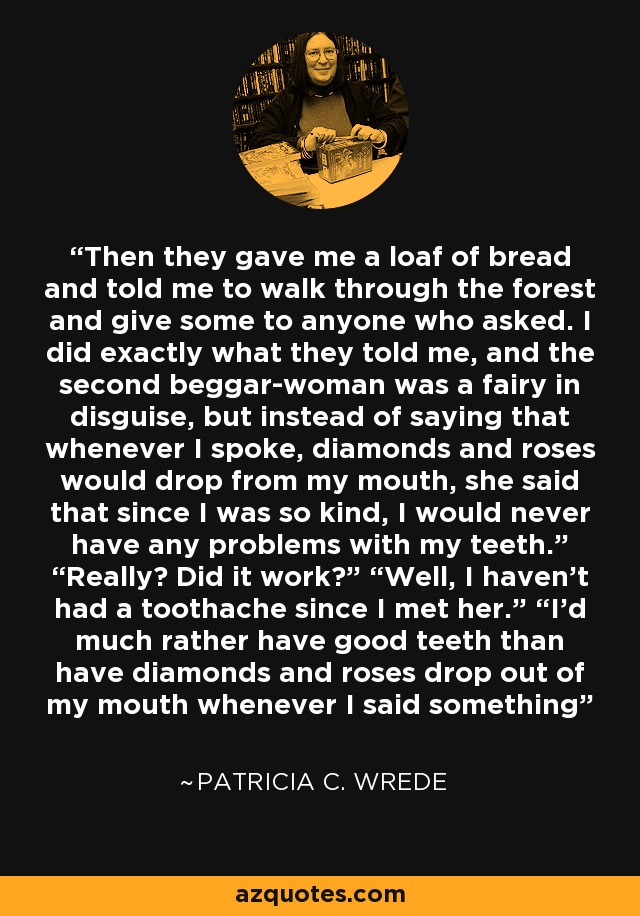 Then they gave me a loaf of bread and told me to walk through the forest and give some to anyone who asked. I did exactly what they told me, and the second beggar-woman was a fairy in disguise, but instead of saying that whenever I spoke, diamonds and roses would drop from my mouth, she said that since I was so kind, I would never have any problems with my teeth.” “Really? Did it work?” “Well, I haven’t had a toothache since I met her.” “I’d much rather have good teeth than have diamonds and roses drop out of my mouth whenever I said something - Patricia C. Wrede