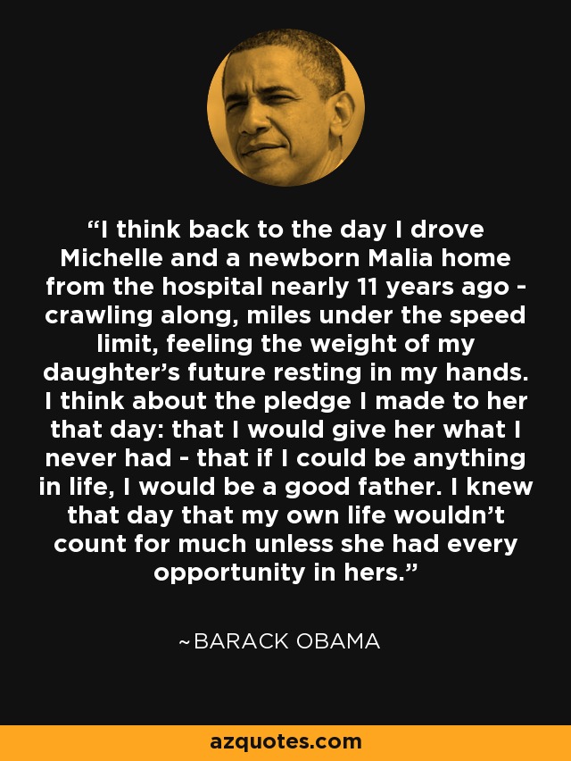 I think back to the day I drove Michelle and a newborn Malia home from the hospital nearly 11 years ago - crawling along, miles under the speed limit, feeling the weight of my daughter's future resting in my hands. I think about the pledge I made to her that day: that I would give her what I never had - that if I could be anything in life, I would be a good father. I knew that day that my own life wouldn't count for much unless she had every opportunity in hers. - Barack Obama