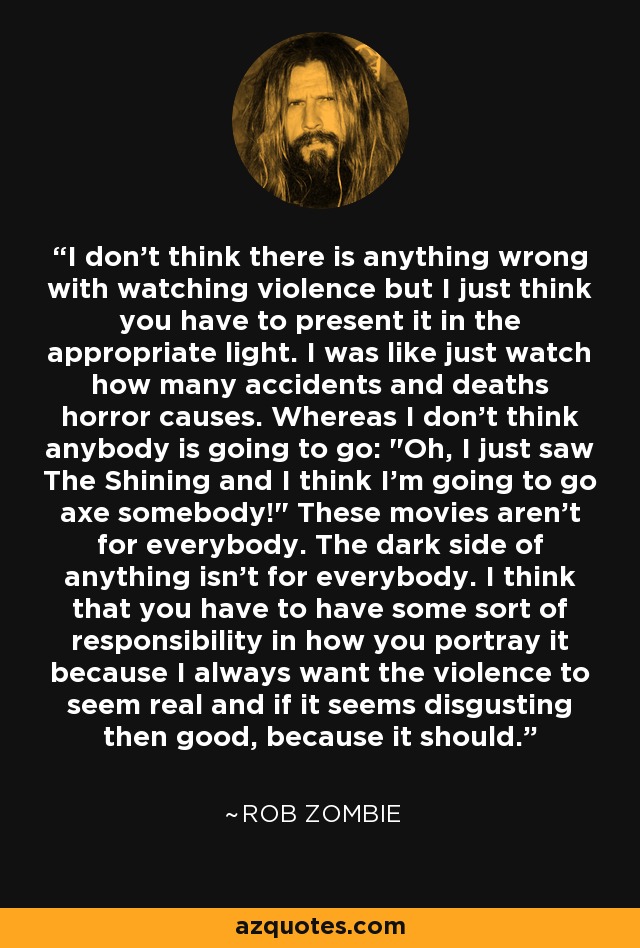 I don't think there is anything wrong with watching violence but I just think you have to present it in the appropriate light. I was like just watch how many accidents and deaths horror causes. Whereas I don't think anybody is going to go: 