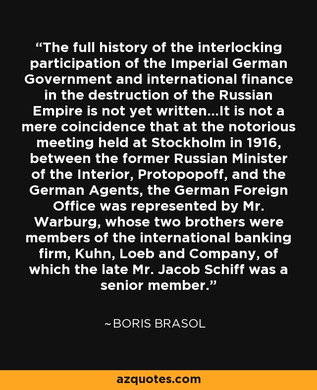 The full history of the interlocking participation of the Imperial German Government and international finance in the destruction of the Russian Empire is not yet written...It is not a mere coincidence that at the notorious meeting held at Stockholm in 1916, between the former Russian Minister of the Interior, Protopopoff, and the German Agents, the German Foreign Office was represented by Mr. Warburg, whose two brothers were members of the international banking firm, Kuhn, Loeb and Company, of which the late Mr. Jacob Schiff was a senior member. - Boris Brasol