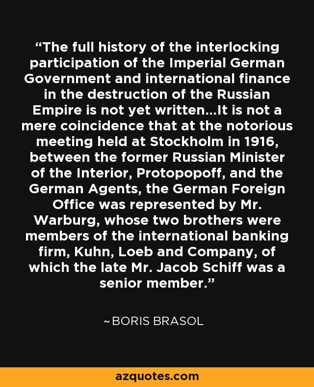 The full history of the interlocking participation of the Imperial German Government and international finance in the destruction of the Russian Empire is not yet written...It is not a mere coincidence that at the notorious meeting held at Stockholm in 1916, between the former Russian Minister of the Interior, Protopopoff, and the German Agents, the German Foreign Office was represented by Mr. Warburg, whose two brothers were members of the international banking firm, Kuhn, Loeb and Company, of which the late Mr. Jacob Schiff was a senior member. - Boris Brasol