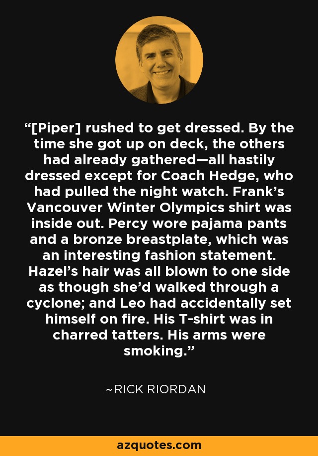 [Piper] rushed to get dressed. By the time she got up on deck, the others had already gathered—all hastily dressed except for Coach Hedge, who had pulled the night watch. Frank’s Vancouver Winter Olympics shirt was inside out. Percy wore pajama pants and a bronze breastplate, which was an interesting fashion statement. Hazel’s hair was all blown to one side as though she’d walked through a cyclone; and Leo had accidentally set himself on fire. His T-shirt was in charred tatters. His arms were smoking. - Rick Riordan