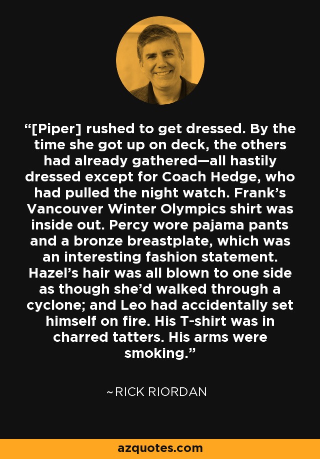 [Piper] rushed to get dressed. By the time she got up on deck, the others had already gathered—all hastily dressed except for Coach Hedge, who had pulled the night watch. Frank’s Vancouver Winter Olympics shirt was inside out. Percy wore pajama pants and a bronze breastplate, which was an interesting fashion statement. Hazel’s hair was all blown to one side as though she’d walked through a cyclone; and Leo had accidentally set himself on fire. His T-shirt was in charred tatters. His arms were smoking. - Rick Riordan