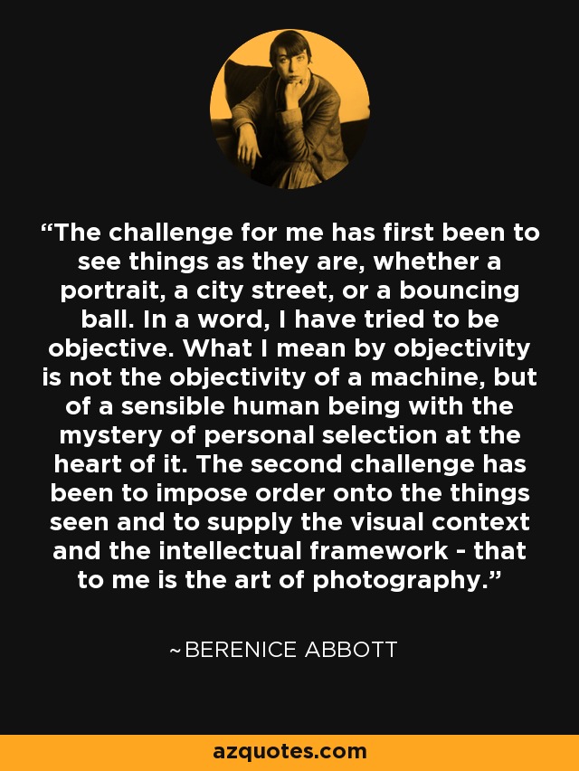 The challenge for me has first been to see things as they are, whether a portrait, a city street, or a bouncing ball. In a word, I have tried to be objective. What I mean by objectivity is not the objectivity of a machine, but of a sensible human being with the mystery of personal selection at the heart of it. The second challenge has been to impose order onto the things seen and to supply the visual context and the intellectual framework - that to me is the art of photography. - Berenice Abbott