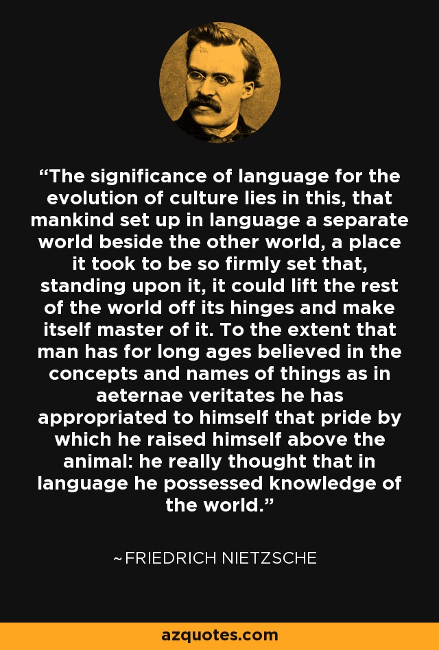 The significance of language for the evolution of culture lies in this, that mankind set up in language a separate world beside the other world, a place it took to be so firmly set that, standing upon it, it could lift the rest of the world off its hinges and make itself master of it. To the extent that man has for long ages believed in the concepts and names of things as in aeternae veritates he has appropriated to himself that pride by which he raised himself above the animal: he really thought that in language he possessed knowledge of the world. - Friedrich Nietzsche
