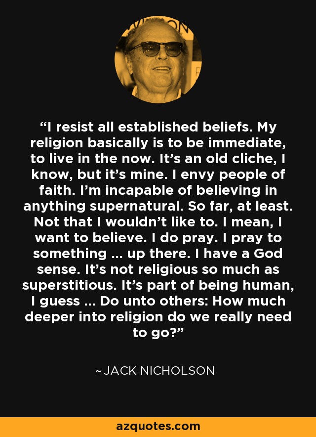 I resist all established beliefs. My religion basically is to be immediate, to live in the now. It's an old cliche, I know, but it's mine. I envy people of faith. I'm incapable of believing in anything supernatural. So far, at least. Not that I wouldn't like to. I mean, I want to believe. I do pray. I pray to something ... up there. I have a God sense. It's not religious so much as superstitious. It's part of being human, I guess ... Do unto others: How much deeper into religion do we really need to go? - Jack Nicholson