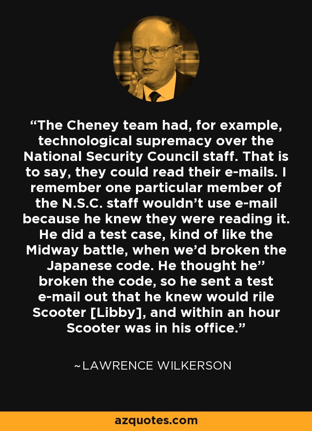 The Cheney team had, for example, technological supremacy over the National Security Council staff. That is to say, they could read their e-mails. I remember one particular member of the N.S.C. staff wouldn't use e-mail because he knew they were reading it. He did a test case, kind of like the Midway battle, when we'd broken the Japanese code. He thought he'' broken the code, so he sent a test e-mail out that he knew would rile Scooter [Libby], and within an hour Scooter was in his office. - Lawrence Wilkerson