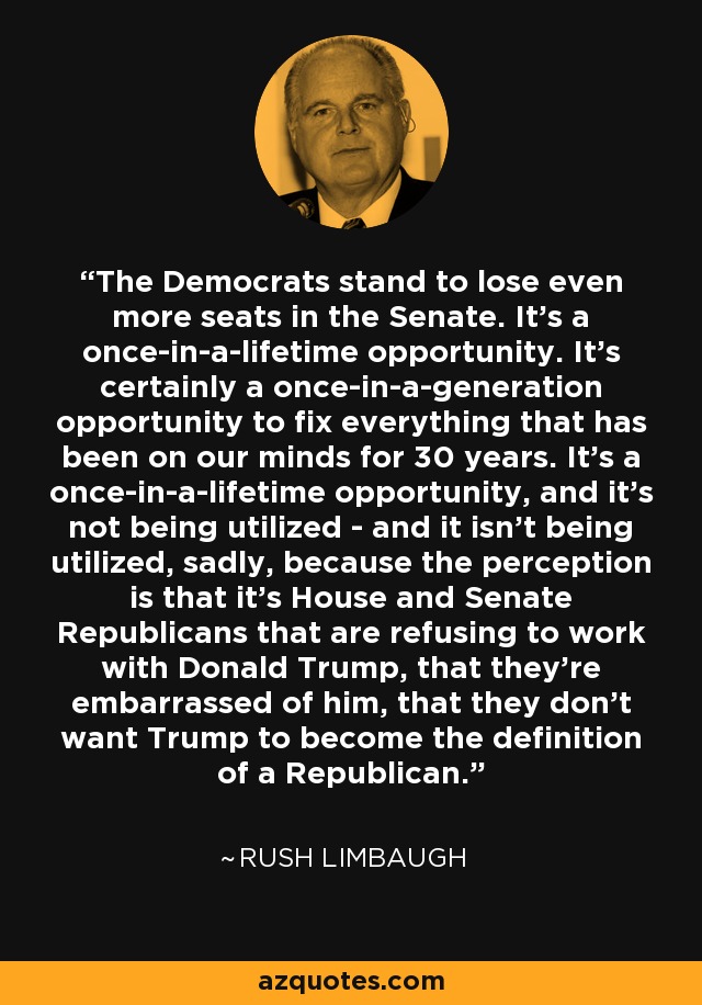 The Democrats stand to lose even more seats in the Senate. It's a once-in-a-lifetime opportunity. It's certainly a once-in-a-generation opportunity to fix everything that has been on our minds for 30 years. It's a once-in-a-lifetime opportunity, and it's not being utilized - and it isn't being utilized, sadly, because the perception is that it's House and Senate Republicans that are refusing to work with Donald Trump, that they're embarrassed of him, that they don't want Trump to become the definition of a Republican. - Rush Limbaugh