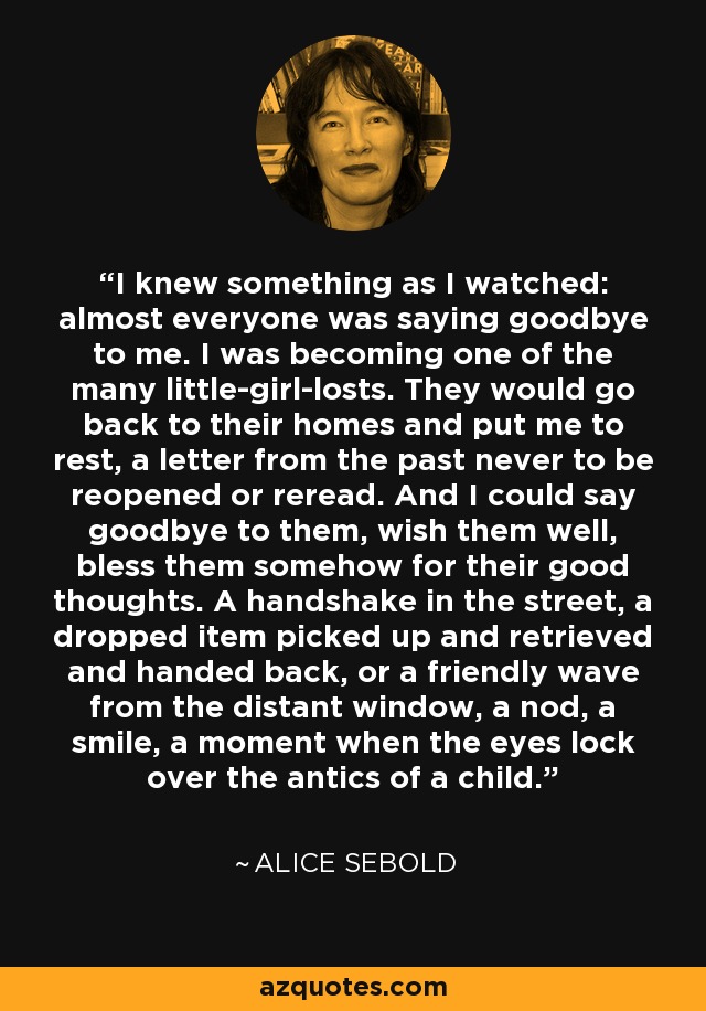 I knew something as I watched: almost everyone was saying goodbye to me. I was becoming one of the many little-girl-losts. They would go back to their homes and put me to rest, a letter from the past never to be reopened or reread. And I could say goodbye to them, wish them well, bless them somehow for their good thoughts. A handshake in the street, a dropped item picked up and retrieved and handed back, or a friendly wave from the distant window, a nod, a smile, a moment when the eyes lock over the antics of a child. - Alice Sebold