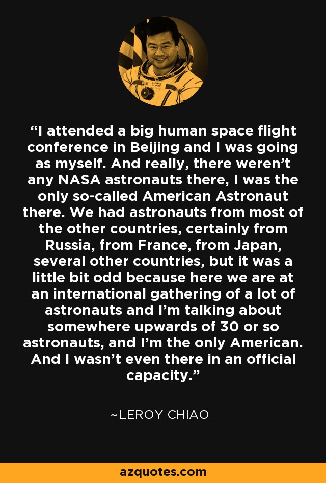I attended a big human space flight conference in Beijing and I was going as myself. And really, there weren't any NASA astronauts there, I was the only so-called American Astronaut there. We had astronauts from most of the other countries, certainly from Russia, from France, from Japan, several other countries, but it was a little bit odd because here we are at an international gathering of a lot of astronauts and I'm talking about somewhere upwards of 30 or so astronauts, and I'm the only American. And I wasn't even there in an official capacity. - Leroy Chiao