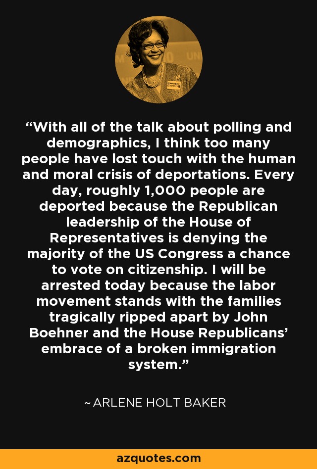 With all of the talk about polling and demographics, I think too many people have lost touch with the human and moral crisis of deportations. Every day, roughly 1,000 people are deported because the Republican leadership of the House of Representatives is denying the majority of the US Congress a chance to vote on citizenship. I will be arrested today because the labor movement stands with the families tragically ripped apart by John Boehner and the House Republicans’ embrace of a broken immigration system. - Arlene Holt Baker