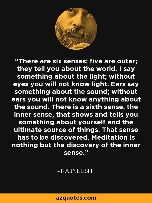 There are six senses: five are outer; they tell you about the world. I say something about the light; without eyes you will not know light. Ears say something about the sound; without ears you will not know anything about the sound. There is a sixth sense, the inner sense, that shows and tells you something about yourself and the ultimate source of things. That sense has to be discovered. Meditation is nothing but the discovery of the inner sense. - Rajneesh