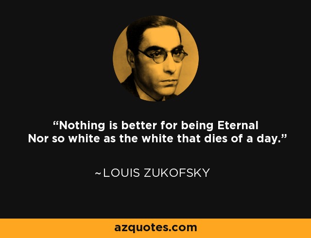 Nothing is better for being Eternal Nor so white as the white that dies of a day. - Louis Zukofsky