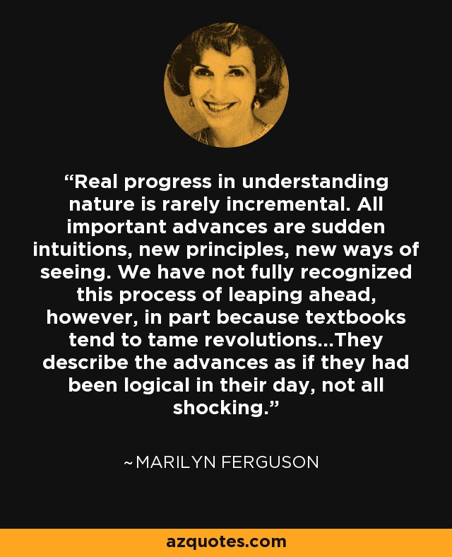Real progress in understanding nature is rarely incremental. All important advances are sudden intuitions, new principles, new ways of seeing. We have not fully recognized this process of leaping ahead, however, in part because textbooks tend to tame revolutions...They describe the advances as if they had been logical in their day, not all shocking. - Marilyn Ferguson